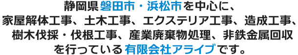 静岡県磐田市・浜松市を中心に、家屋解体工事、土木工事、エクステリア工事、造成工事、樹木伐採・伐根工事、産業廃棄物処理、非鉄金属回収を行っている有限会社アライブです。